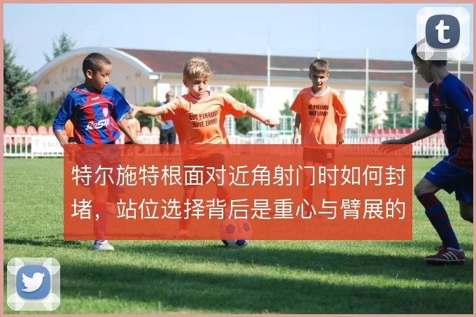 特尔施特根面对近角射门时如何封堵,站位选择背后是重心与臂展的权衡