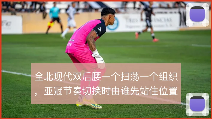 全北现代双后腰一个扫荡一个组织,亚冠节奏切换时由谁先站住位置