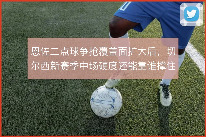 恩佐二点球争抢覆盖面扩大后,切尔西新赛季中场硬度还能靠谁撑住