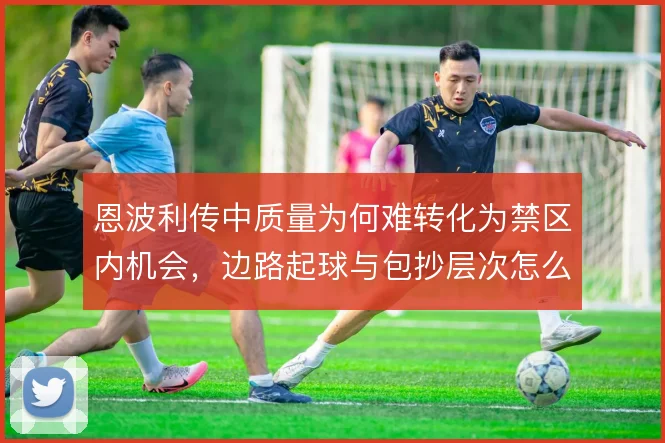 恩波利传中质量为何难转化为禁区内机会,边路起球与包抄层次怎么解