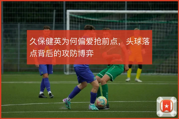 久保健英为何偏爱抢前点,头球落点背后的攻防博弈
