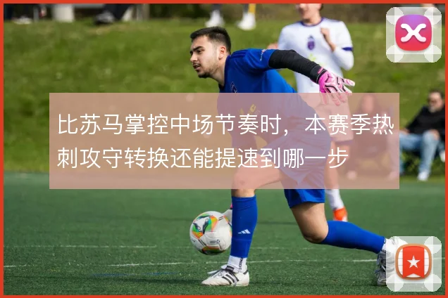 比苏马掌控中场节奏时,本赛季热刺攻守转换还能提速到哪一步