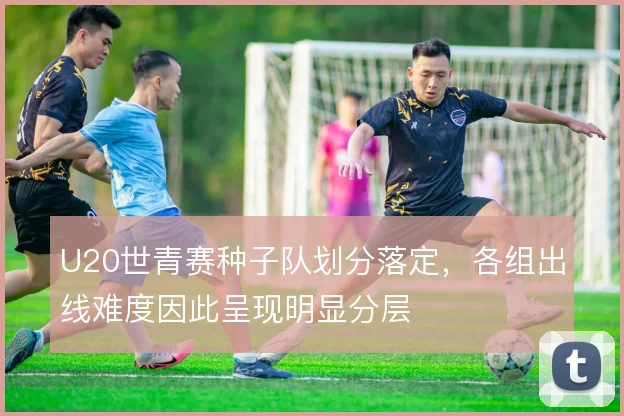 U20世青赛种子队划分落定,各组出线难度因此呈现明显分层