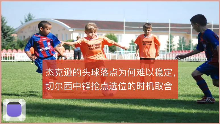 杰克逊的头球落点为何难以稳定,切尔西中锋抢点选位的时机取舍
