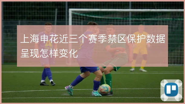 上海申花近三个赛季禁区保护数据呈现怎样变化