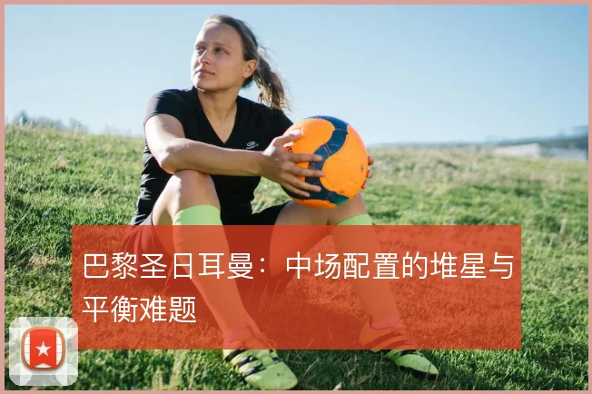 巴黎圣日耳曼：中场配置的堆星与平衡难题