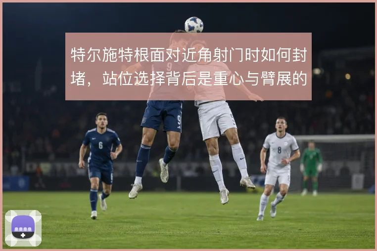 特尔施特根面对近角射门时如何封堵,站位选择背后是重心与臂展的权衡