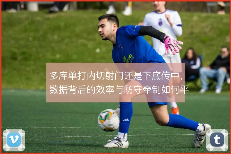 多库单打内切射门还是下底传中,数据背后的效率与防守牵制如何平衡