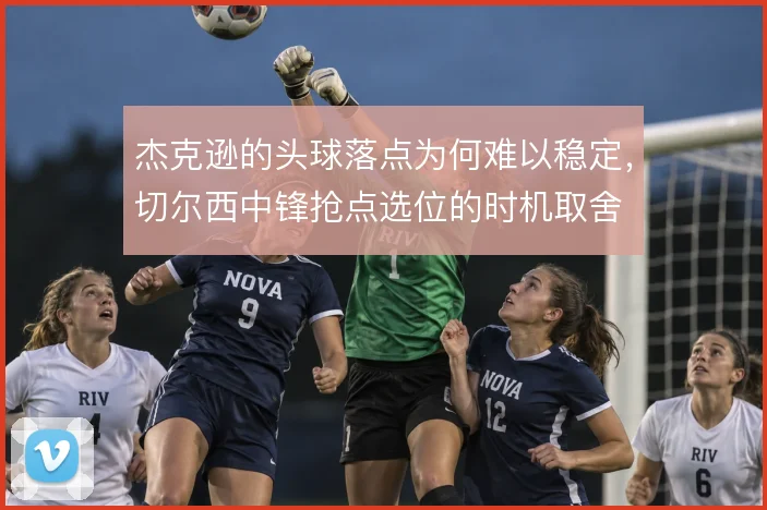 杰克逊的头球落点为何难以稳定,切尔西中锋抢点选位的时机取舍