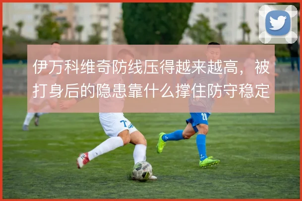 伊万科维奇防线压得越来越高,被打身后的隐患靠什么撑住防守稳定性