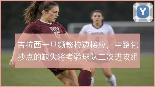 吉拉西一旦频繁拉边接应,中路包抄点的缺失将考验球队二次进攻组织