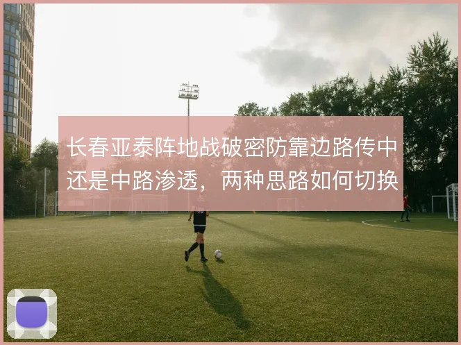 长春亚泰阵地战破密防靠边路传中还是中路渗透,两种思路如何切换