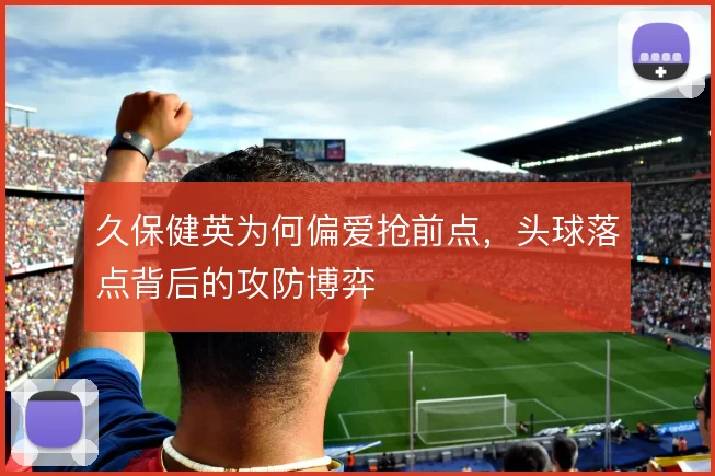 久保健英为何偏爱抢前点,头球落点背后的攻防博弈