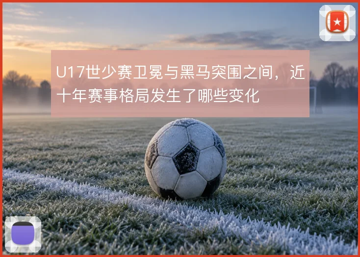 U17世少赛卫冕与黑马突围之间,近十年赛事格局发生了哪些变化