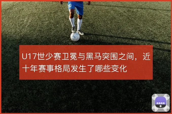 U17世少赛卫冕与黑马突围之间，近十年赛事格局发生了哪些变化