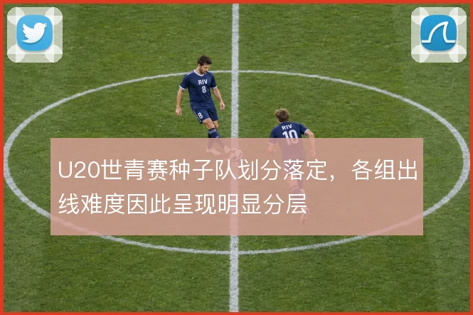 U20世青赛种子队划分落定,各组出线难度因此呈现明显分层