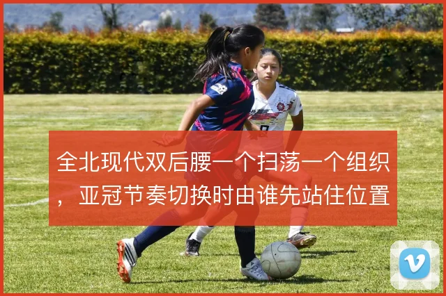 全北现代双后腰一个扫荡一个组织，亚冠节奏切换时由谁先站住位置