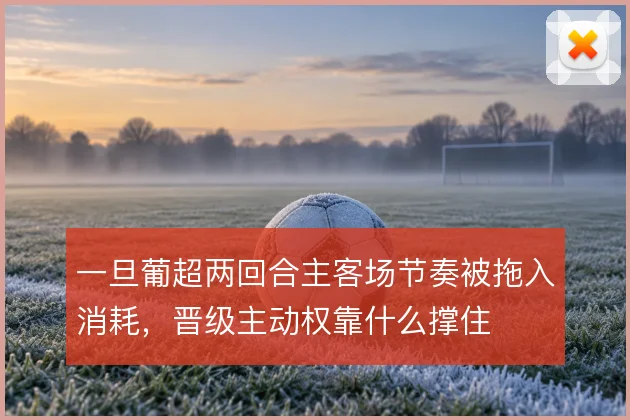 一旦葡超两回合主客场节奏被拖入消耗,晋级主动权靠什么撑住