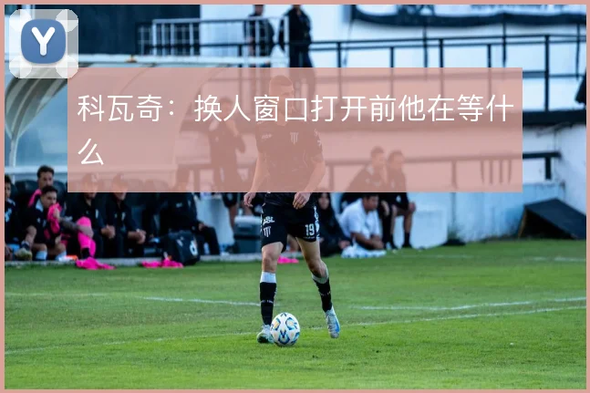 科瓦奇：换人窗口打开前他在等什么
