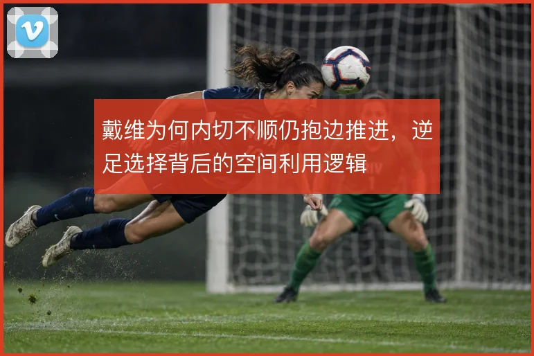 戴维为何内切不顺仍抱边推进,逆足选择背后的空间利用逻辑