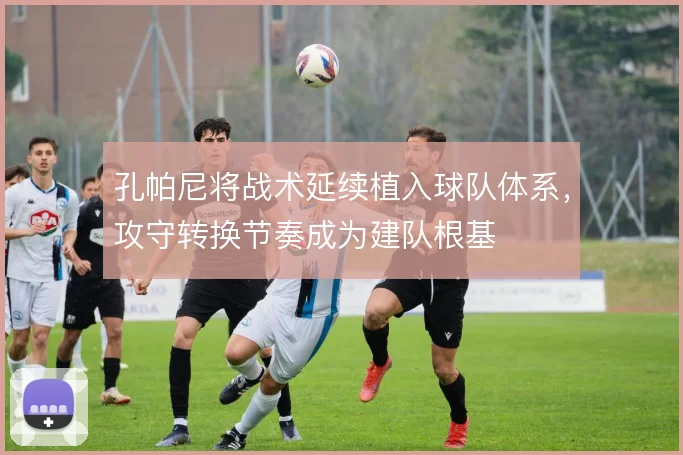 孔帕尼将战术延续植入球队体系,攻守转换节奏成为建队根基